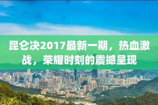 昆侖決2017最新一期，熱血激戰，榮耀時刻的震撼呈現