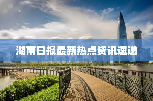 湖南日報最新熱點資訊速遞