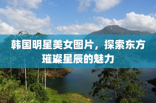 韓國明星美女圖片，探索東方璀璨星辰的魅力