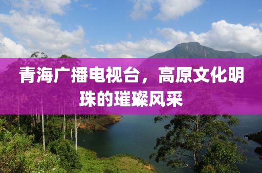 青海廣播電視臺，高原文化明珠的璀璨風采