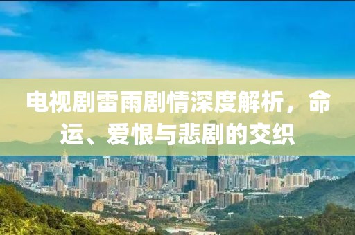 電視劇雷雨劇情深度解析，命運、愛恨與悲劇的交織