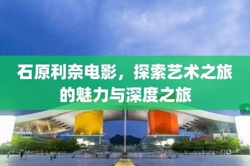 石原利奈電影，探索藝術之旅的魅力與深度之旅
