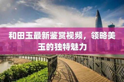 和田玉最新鑒賞視頻，領略美玉的獨特魅力
