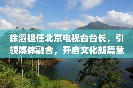 徐滔擔任北京電視臺臺長，引領媒體融合，開啟文化新篇章