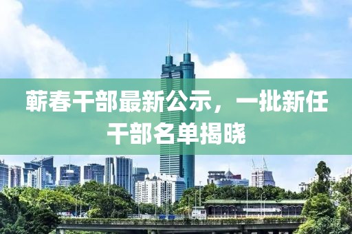 蘄春干部最新公示，一批新任干部名單揭曉