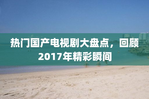 熱門國產電視劇大盤點，回顧2017年精彩瞬間