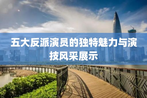 五大反派演員的獨特魅力與演技風采展示