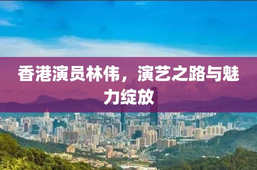 香港演員林偉，演藝之路與魅力綻放