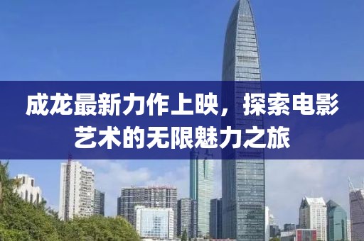 成龍最新力作上映，探索電影藝術的無限魅力之旅