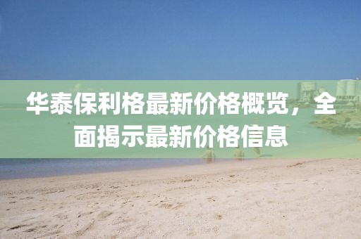 華泰保利格最新價格概覽，全面揭示最新價格信息