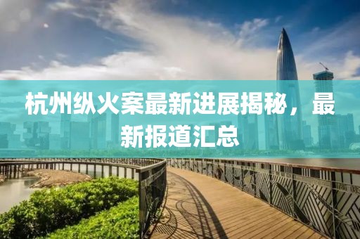 杭州縱火案最新進展揭秘，最新報道匯總