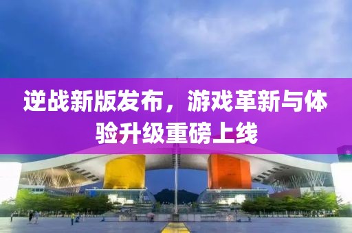 逆戰新版發布，游戲革新與體驗升級重磅上線