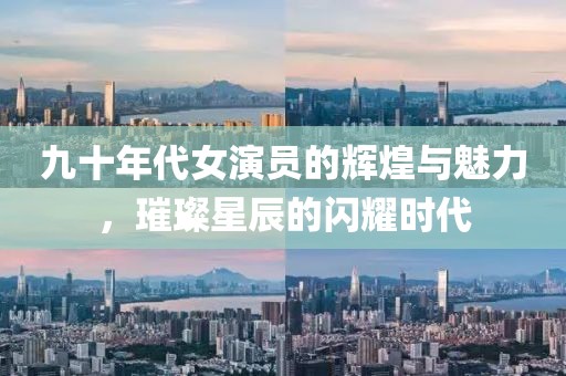 九十年代女演員的輝煌與魅力，璀璨星辰的閃耀時代