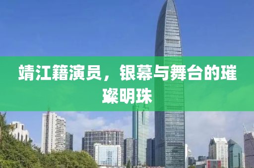 靖江籍演員，銀幕與舞臺的璀璨明珠