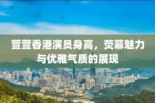 萱萱香港演員身高，熒幕魅力與優雅氣質的展現