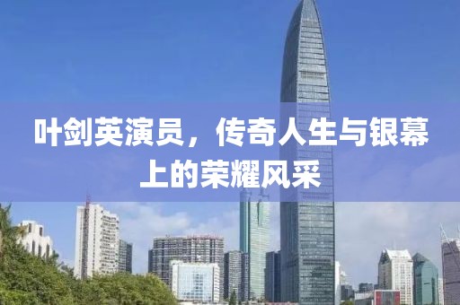 葉劍英演員，傳奇人生與銀幕上的榮耀風采