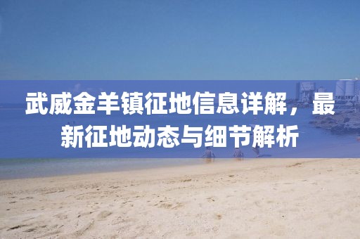 武威金羊鎮征地信息詳解，最新征地動態與細節解析