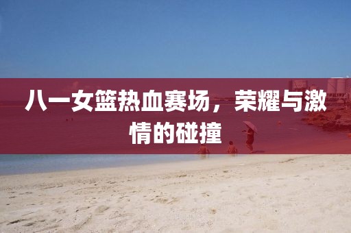 八一女籃熱血賽場，榮耀與激情的碰撞