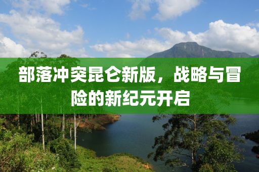 部落沖突昆侖新版，戰略與冒險的新紀元開啟