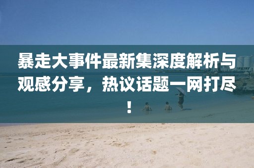 暴走大事件最新集深度解析與觀感分享，熱議話題一網打盡！