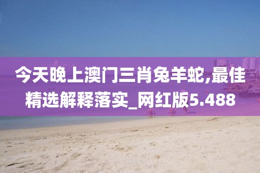 今天晚上澳門三肖兔羊蛇,最佳精選解釋落實_網紅版5.488