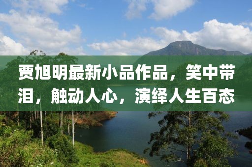 賈旭明最新小品作品，笑中帶淚，觸動人心，演繹人生百態