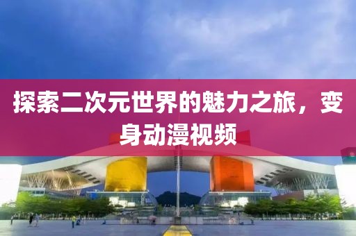 探索二次元世界的魅力之旅，變身動漫視頻