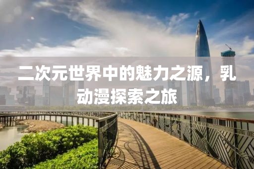 二次元世界中的魅力之源，乳動漫探索之旅