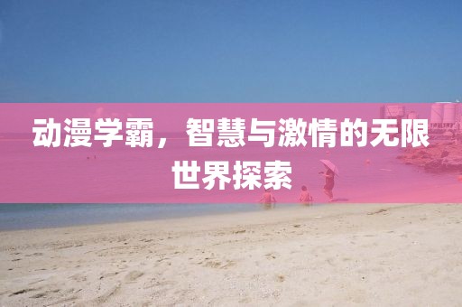 動漫學霸，智慧與激情的無限世界探索