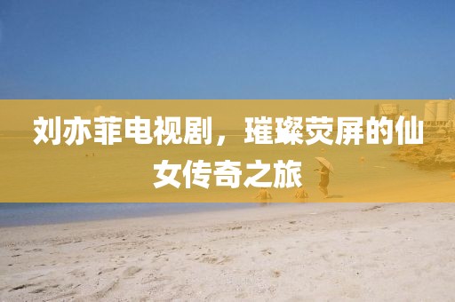 劉亦菲電視劇，璀璨熒屏的仙女傳奇之旅
