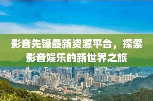 影音先鋒最新資源平臺，探索影音娛樂的新世界之旅