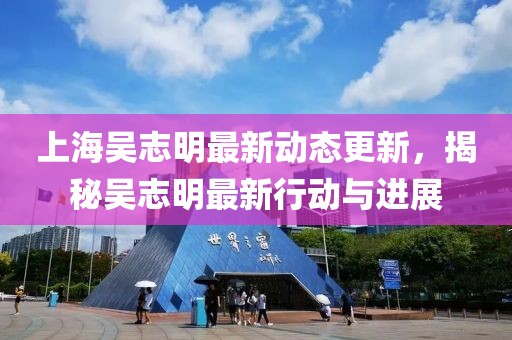 上海吳志明最新動態更新，揭秘吳志明最新行動與進展