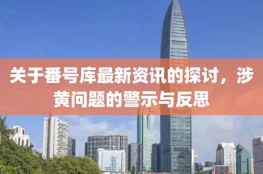 關于番號庫最新資訊的探討，涉黃問題的警示與反思