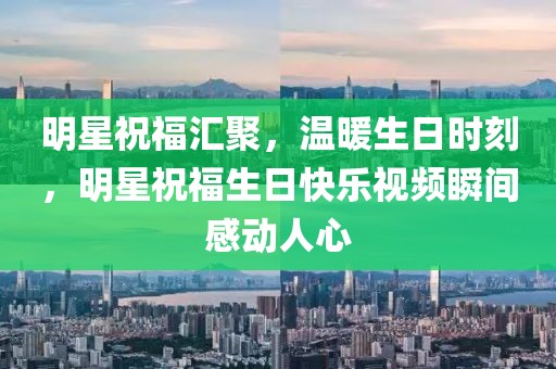 明星祝福匯聚，溫暖生日時刻，明星祝福生日快樂視頻瞬間感動人心
