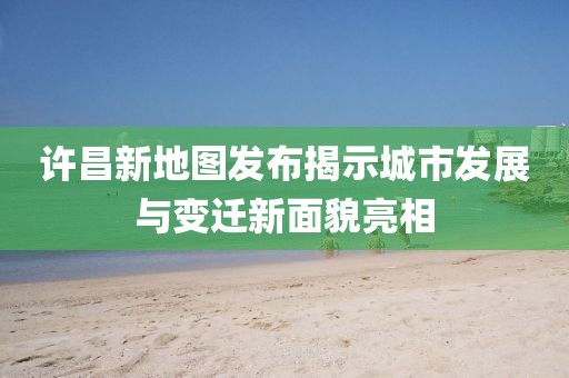 許昌新地圖發布揭示城市發展與變遷新面貌亮相