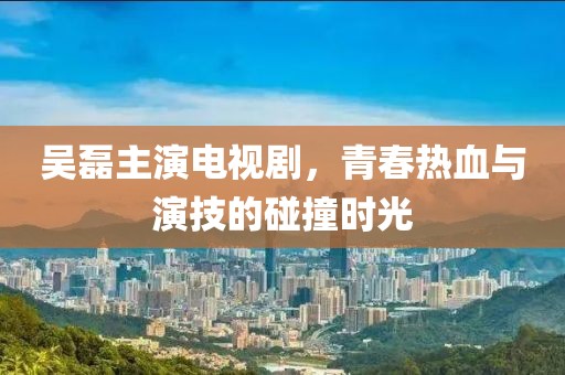 吳磊主演電視劇，青春熱血與演技的碰撞時光