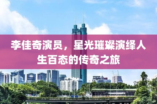李佳奇演員，星光璀璨演繹人生百態的傳奇之旅