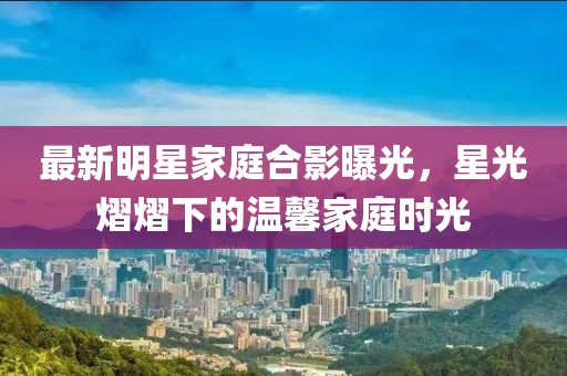 最新明星家庭合影曝光，星光熠熠下的溫馨家庭時光