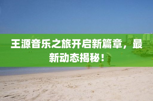 王源音樂之旅開啟新篇章，最新動態揭秘！