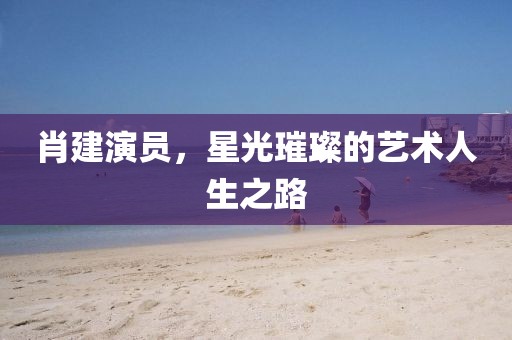 肖建演員，星光璀璨的藝術人生之路