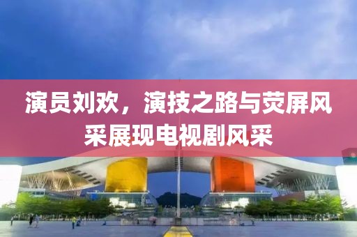 演員劉歡，演技之路與熒屏風采展現電視劇風采