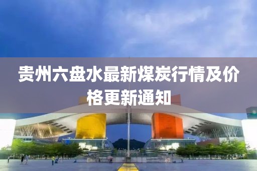貴州六盤水最新煤炭行情及價格更新通知