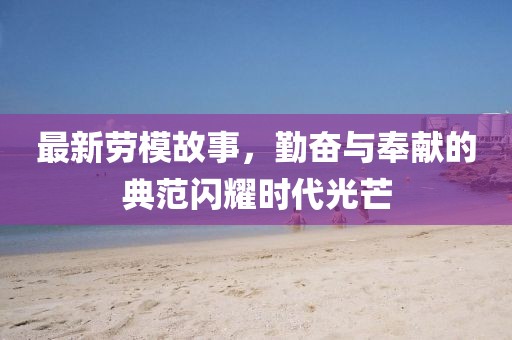 最新勞模故事，勤奮與奉獻的典范閃耀時代光芒