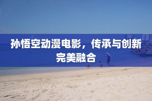 孫悟空動漫電影，傳承與創新完美融合