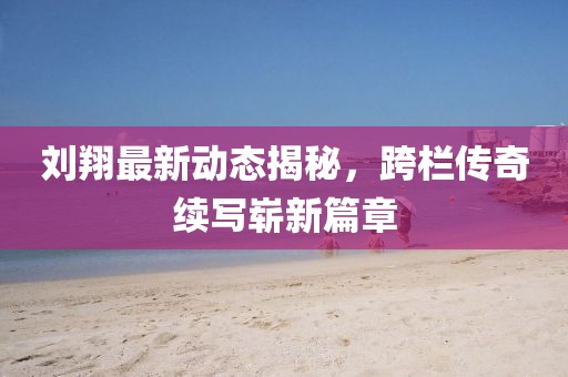 劉翔最新動態揭秘，跨欄傳奇續寫嶄新篇章