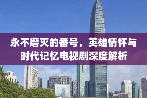 永不磨滅的番號，英雄情懷與時代記憶電視劇深度解析