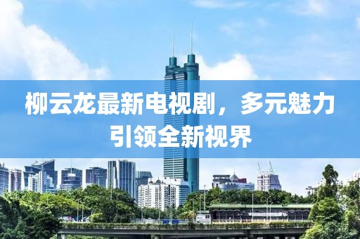 柳云龍最新電視劇，多元魅力引領全新視界