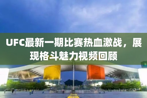 UFC最新一期比賽熱血激戰，展現格斗魅力視頻回顧