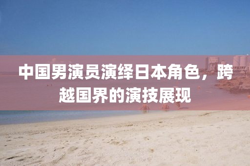 中國男演員演繹日本角色，跨越國界的演技展現