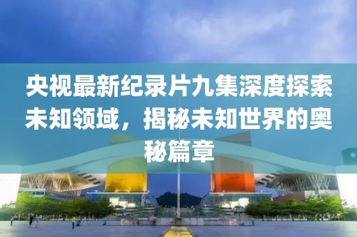央視最新紀錄片九集深度探索未知領域，揭秘未知世界的奧秘篇章